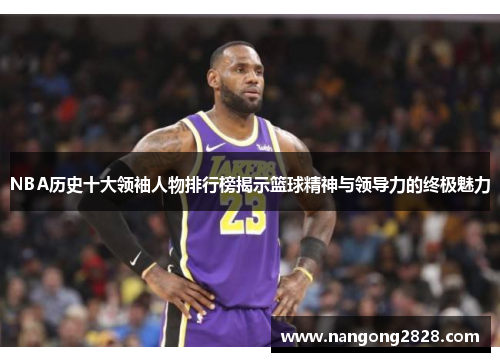 NBA历史十大领袖人物排行榜揭示篮球精神与领导力的终极魅力